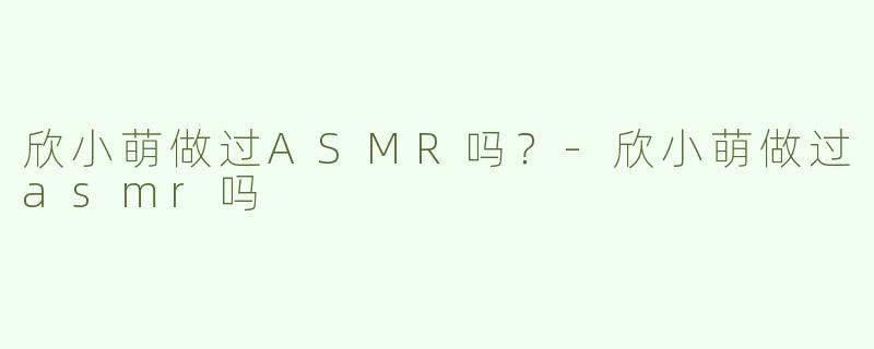 欣小萌做过ASMR吗？-欣小萌做过asmr吗