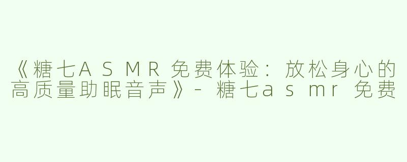 《糖七ASMR免费体验：放松身心的高质量助眠音声》-糖七asmr免费