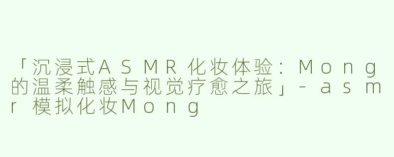 「沉浸式ASMR化妆体验：Mong的温柔触感与视觉疗愈之旅」-asmr模拟化妆Mong