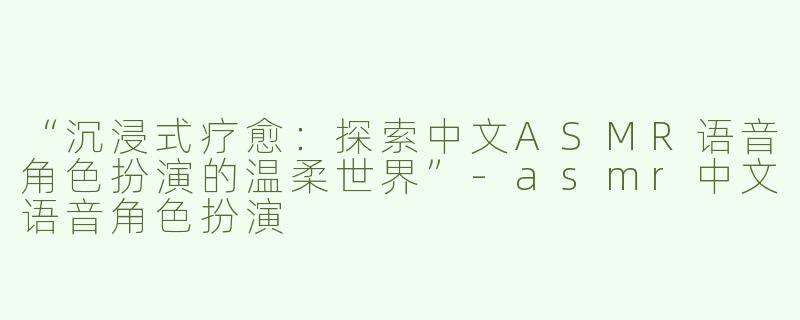 “沉浸式疗愈：探索中文ASMR语音角色扮演的温柔世界”-asmr中文语音角色扮演