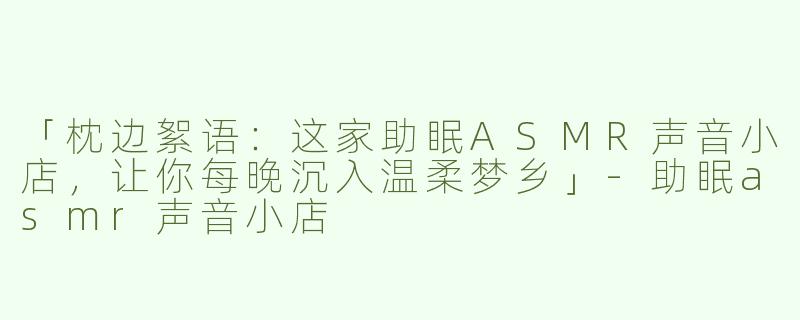 「枕边絮语：这家助眠ASMR声音小店，让你每晚沉入温柔梦乡」-助眠asmr声音小店