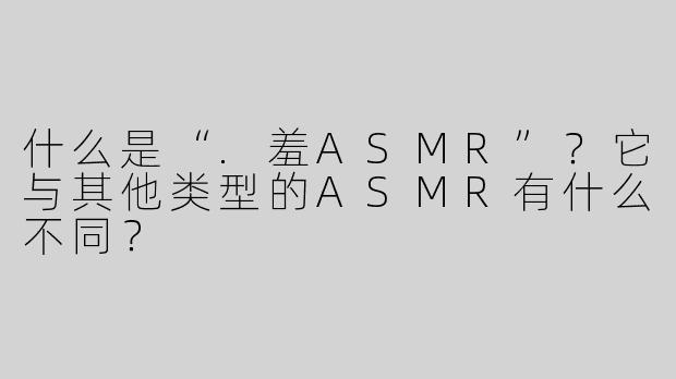 什么是“.羞ASMR”？它与其他类型的ASMR有什么不同？