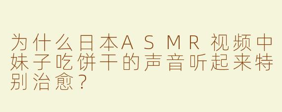 为什么日本ASMR视频中妹子吃饼干的声音听起来特别治愈？