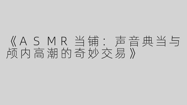 《ASMR当铺：声音典当与颅内高潮的奇妙交易》