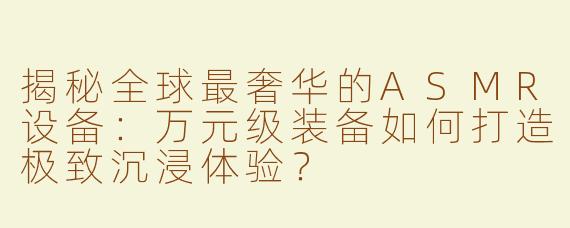 揭秘全球最奢华的ASMR设备：万元级装备如何打造极致沉浸体验？