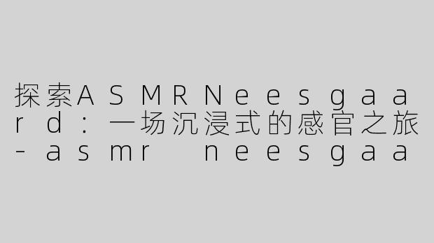 探索ASMRNeesgaard：一场沉浸式的感官之旅-asmr neesgaard