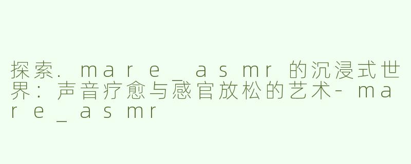 探索.mare_asmr的沉浸式世界：声音疗愈与感官放松的艺术-mare_asmr