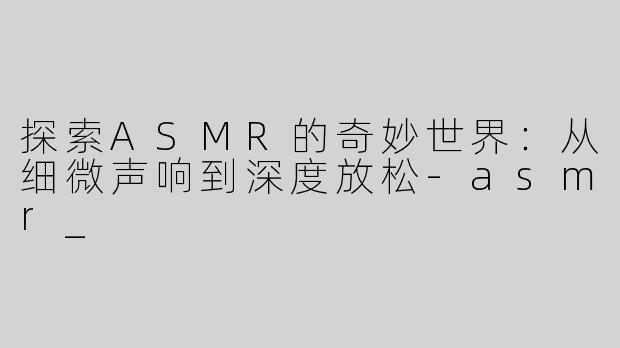 探索ASMR的奇妙世界：从细微声响到深度放松-asmr_