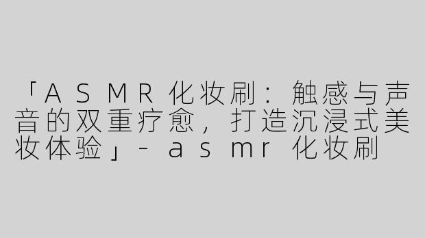 「ASMR化妆刷：触感与声音的双重疗愈，打造沉浸式美妆体验」-asmr化妆刷