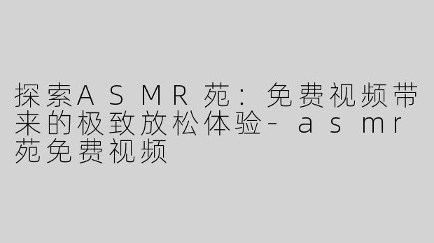 探索ASMR苑：免费视频带来的极致放松体验-asmr苑免费视频