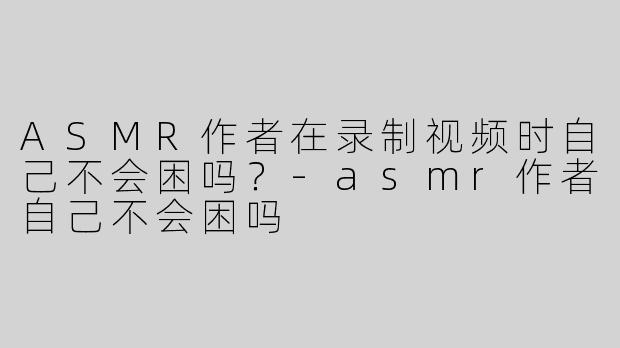 ASMR作者在录制视频时自己不会困吗？-asmr作者自己不会困吗