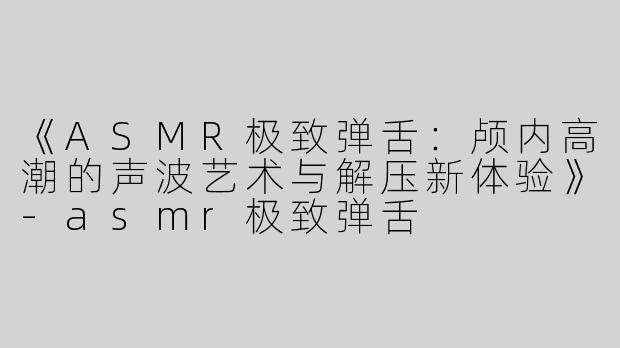 《ASMR极致弹舌：颅内高潮的声波艺术与解压新体验》-asmr极致弹舌
