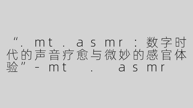 “.mt.asmr：数字时代的声音疗愈与微妙的感官体验”-mt . asmr