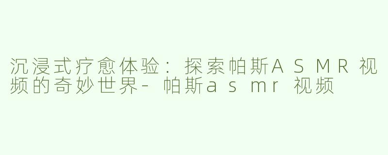 沉浸式疗愈体验：探索帕斯ASMR视频的奇妙世界-帕斯asmr视频