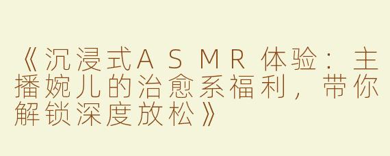 《沉浸式ASMR体验：主播婉儿的治愈系福利，带你解锁深度放松》