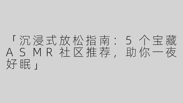 「沉浸式放松指南：5个宝藏ASMR社区推荐，助你一夜好眠」