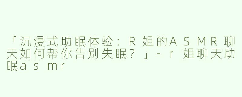 「沉浸式助眠体验：R姐的ASMR聊天如何帮你告别失眠？」-r姐聊天助眠asmr