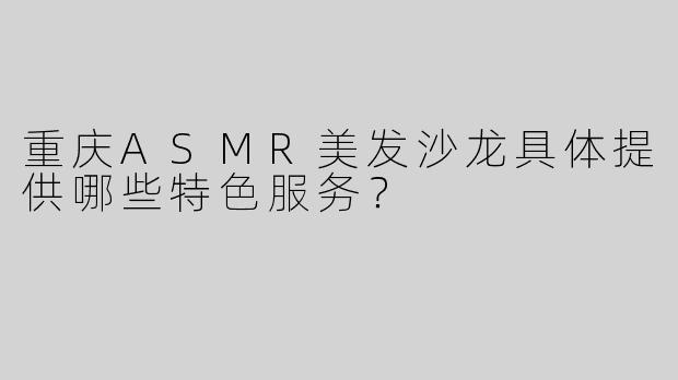 重庆ASMR美发沙龙具体提供哪些特色服务？