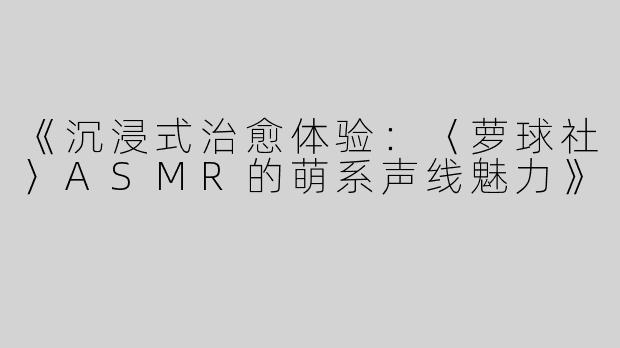 《沉浸式治愈体验：〈萝球社〉ASMR的萌系声线魅力》