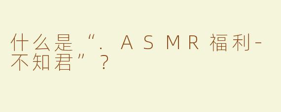 什么是“.ASMR福利-不知君”？