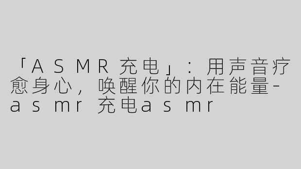 「ASMR充电」：用声音疗愈身心，唤醒你的内在能量-asmr充电asmr