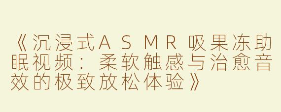 《沉浸式ASMR吸果冻助眠视频：柔软触感与治愈音效的极致放松体验》