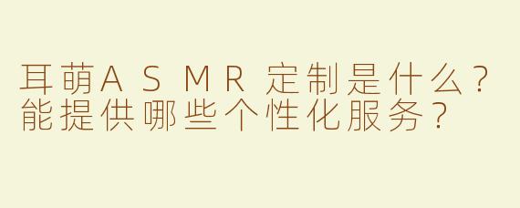 耳萌ASMR定制是什么？能提供哪些个性化服务？
