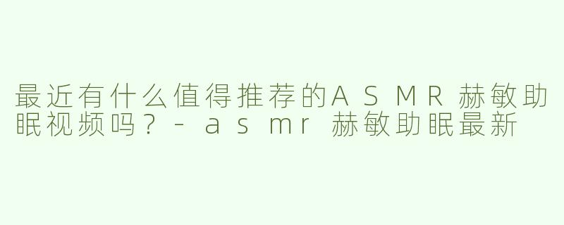 最近有什么值得推荐的ASMR赫敏助眠视频吗？-asmr赫敏助眠最新
