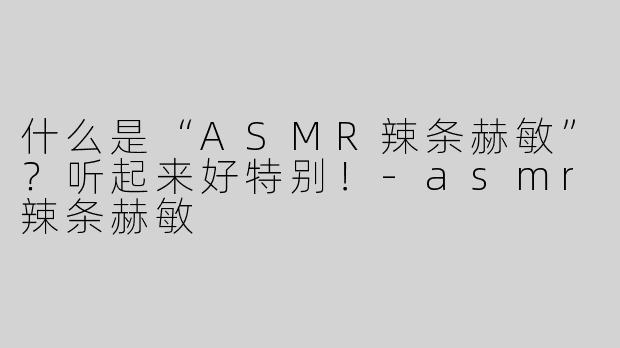 什么是“ASMR辣条赫敏”？听起来好特别！-asmr辣条赫敏