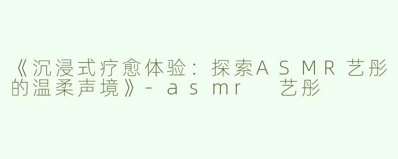 《沉浸式疗愈体验：探索ASMR艺彤的温柔声境》-asmr 艺彤