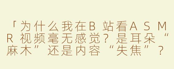 「为什么我在B站看ASMR视频毫无感觉？是耳朵“麻木”还是内容“失焦”？」