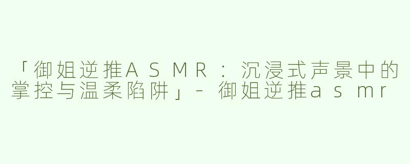 「御姐逆推ASMR：沉浸式声景中的掌控与温柔陷阱」-御姐逆推asmr