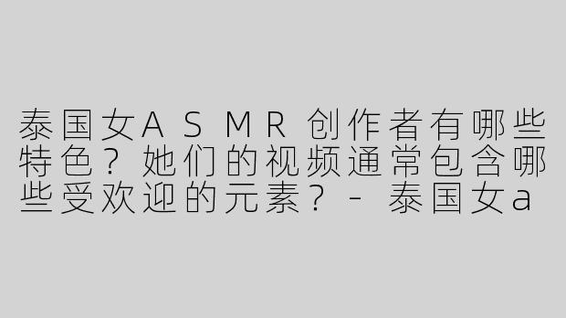 泰国女ASMR创作者有哪些特色？她们的视频通常包含哪些受欢迎的元素？