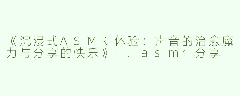 《沉浸式ASMR体验：声音的治愈魔力与分享的快乐》-.asmr分享
