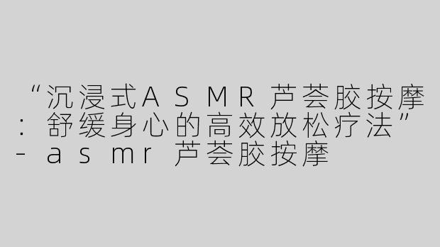“沉浸式ASMR芦荟胶按摩：舒缓身心的高效放松疗法”-asmr芦荟胶按摩