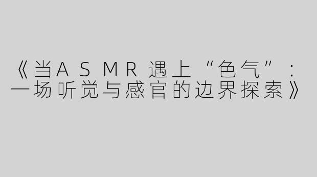 《当ASMR遇上“色气”：一场听觉与感官的边界探索》
