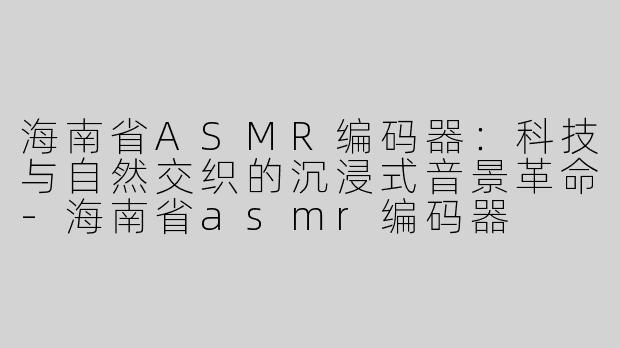 海南省ASMR编码器：科技与自然交织的沉浸式音景革命-海南省asmr编码器