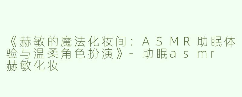 《赫敏的魔法化妆间：ASMR助眠体验与温柔角色扮演》-助眠asmr 赫敏化妆