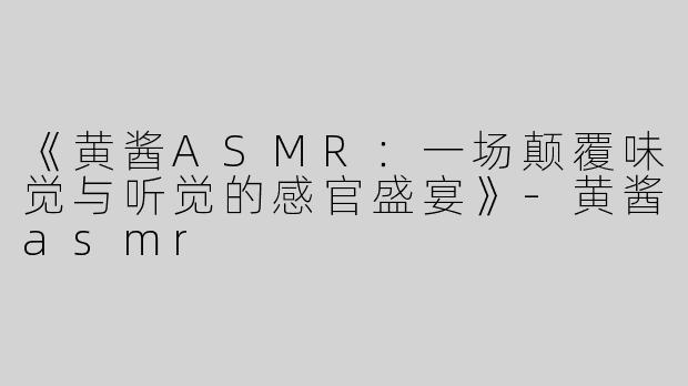 《黄酱ASMR：一场颠覆味觉与听觉的感官盛宴》-黄酱asmr
