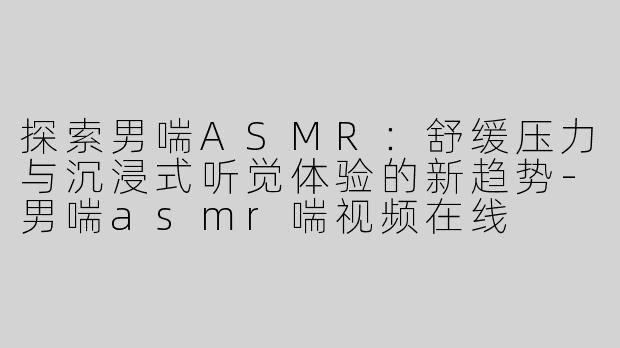 探索男喘ASMR：舒缓压力与沉浸式听觉体验的新趋势-男喘asmr喘视频在线