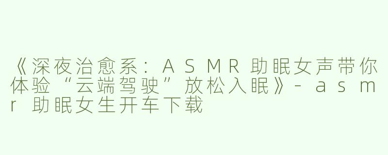 《深夜治愈系：ASMR助眠女声带你体验“云端驾驶”放松入眠》-asmr助眠女生开车下载