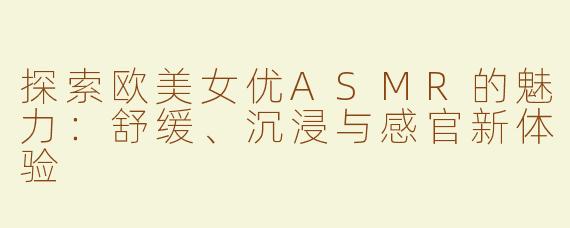 探索欧美女优ASMR的魅力：舒缓、沉浸与感官新体验
