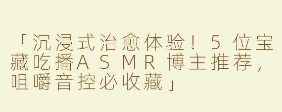「沉浸式治愈体验！5位宝藏吃播ASMR博主推荐，咀嚼音控必收藏」