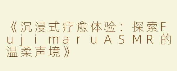 《沉浸式疗愈体验：探索FujimaruASMR的温柔声境》
