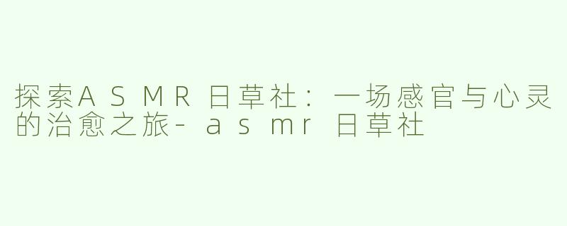 探索ASMR日草社：一场感官与心灵的治愈之旅-asmr日草社