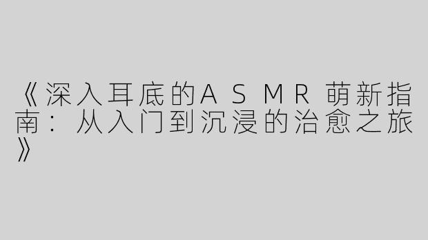 《深入耳底的ASMR萌新指南：从入门到沉浸的治愈之旅》