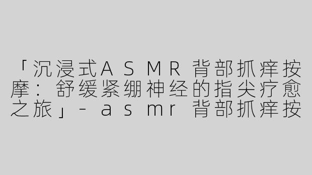 「沉浸式ASMR背部抓痒按摩：舒缓紧绷神经的指尖疗愈之旅」-asmr背部抓痒按摩