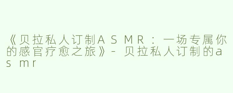 《贝拉私人订制ASMR：一场专属你的感官疗愈之旅》-贝拉私人订制的asmr