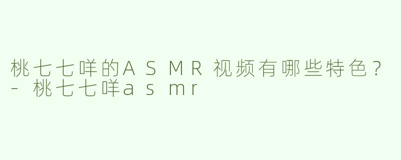 桃七七咩的ASMR视频有哪些特色？-桃七七咩asmr