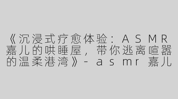 《沉浸式疗愈体验：ASMR嘉儿的哄睡屋，带你逃离喧嚣的温柔港湾》-asmr嘉儿的哄睡屋